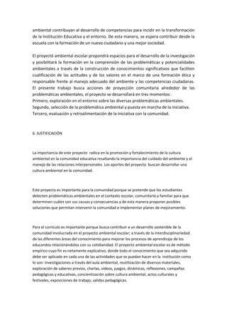 ambiental contribuyan al desarrollo de competencias para incidir en la transformación
de la Institución Educativa y el entorno. De esta manera, se espera contribuir desde la
escuela con la formación de un nuevo ciudadano y una mejor sociedad.

El proyectó ambiental escolar propondrá espacios para el desarrollo de la investigación
y posibilitará la formación en la comprensión de las problemáticas y potencialidades
ambientales a través de la construcción de conocimientos significativos que faciliten
cualificación de las actitudes y de los valores en el marco de una formación ética y
responsable frente al manejo adecuado del ambiente y las competencias ciudadanas.
El presente trabajo busca acciones de proyección comunitaria alrededor de las
problemáticas ambientales, el proyecto se desarrollará en tres momentos:
Primero, exploración en el entorno sobre las diversas problemáticas ambientales.
Segundo, selección de la problemática ambiental y puesta en marcha de la iniciativa.
Tercero, evaluación y retroalimentación de la iniciativa con la comunidad.



6. JUSTIFICACIÓN



La importancia de este proyecto radica en la promoción y fortalecimiento de la cultura
ambiental en la comunidad educativa resaltando la importancia del cuidado del ambiente y el
manejo de las relaciones interpersonales. Los aportes del proyecto buscan desarrollar una
cultura ambiental en la comunidad.



Este proyecto es importante para la comunidad porque se pretende que los estudiantes
detecten problemáticas ambientales en el contexto escolar, comunitario y familiar para que
determinen cuáles son sus causas y consecuencias y de esta manera proponer posibles
soluciones que permitan intervenir la comunidad e implementar planes de mejoramiento.



Para el currículo es importante porque busca contribuir a un desarrollo sostenible de la
comunidad involucrada en el proyecto ambiental escolar; a través de la interdisciplinariedad
de las diferentes áreas del conocimiento para mejorar los procesos de aprendizaje de los
educandos relacionándolos con su cotidianidad. El proyecto ambiental escolar es de método
empírico cuyo fin es netamente explicativo, donde todo el conocimiento que sea adquirido
debe ser aplicado en cada una de las actividades que se puedan hacer en la institución como
lo son: investigaciones a través del aula ambiental, reutilización de diversos materiales,
exploración de saberes previos, charlas, videos, juegos, dinámicas, reflexiones, campañas
pedagógicas y educativas, concientización sobre cultura ambiental, actos culturales y
festivales, exposiciones de trabajo, salidas pedagógicas.
 