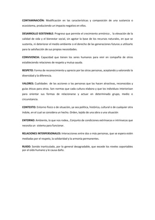 CONTAMINACIÓN: Modificación en las características y composición de una sustancia o
ecosistema, produciendo un impacto negativo en ellos.

DESARROLLO SOSTENIBLE: Progreso que permite el crecimiento armónico , la elevación de la
calidad de vida y el bienestar social, sin agotar la base de los recursos naturales, en que se
sustenta, ni deteriorar el medio ambiente o el derecho de las generaciones futuras a utilizarlo
para la satisfacción de sus propias necesidades.

CONVIVENCIA: Capacidad que tienen los seres humanos para vivir en compañía de otros
estableciendo relaciones de respeto y mutua ayuda.

RESPETO: Forma de reconocimiento y aprecio por las otras personas, aceptando y valorando la
diversidad y la diferencia.

VALORES: Cualidades de las acciones o las personas que las hacen atractivas, reconocidas y
guías éticas para otras. Son normas que cada cultura elabora y que los individuos interiorizan
para orientar sus formas de relacionarse y actuar en determinado grupo, medio o
circunstancia.

CONTEXTO: Entorno físico o de situación, ya sea política, histórica, cultural o de cualquier otra
índole, en el cual se considera un hecho. Orden, tejido de una obra o una situación

ENTORNO: Ambiente, lo que nos rodea., Conjunto de condiciones extrínsecas e intrínsecas que
necesita un sistema para funcionar.

RELACIONES INTERPERSONALES: Interacciones entre dos o más personas, que se espera estén
mediadas por el respeto, la solidaridad y la armonía permanentes.

RUIDO: Sonido inarticulado, por lo general desagradable, que excede los niveles soportables
por el oído humano y le causa daño.
 
