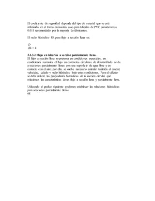 El coeficiente de rugosidad depende del tipo de material que se está
utilizando en el tramo en nuestro caso para tuberías de PVC consideramos
0.011 recomendado por la mayoría de fabricantes.
El radio hidráulico Rh para flujo a sección llena es:
D
Rh = 4
3.2.3.2 Flujo en tuberías a sección parcialmente llena.
El flujo a sección llena se presenta en condiciones especiales, en
condiciones normales el flujo en conductos circulares de alcantarillado se da
a secciones parcialmente llenas con una superficie de agua libre y en
contacto con el aire; por ello, se vuelve necesario calcular también el caudal,
velocidad, calado y radio hidráulico bajo estas condiciones. Para el cálculo
se debe utilizar las propiedades hidráulicas de la sección circular que
relacionan las características de un flujo a sección llena y parcialmente llena.
Utilizando el grafico siguiente podemos establecer las relaciones hidráulicas
para secciones parcialmente llenas:
68
 