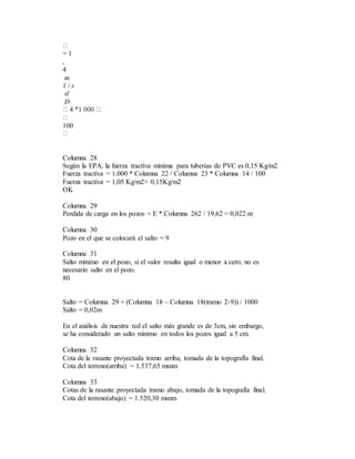 = 1
,
4
m
1 / s
sl
D
100
Columna 28
Según la EPA, la fuerza tractíva mínima para tuberías de PVC es 0,15 Kg/m2
Fuerza tractíva = 1.000 * Columna 22 / Columna 23 * Columna 14 / 100
Fuerza tractíva = 1,05 Kg/m2> 0,15Kg/m2
OK
Columna 29
Perdida de carga en los pozos = E * Columna 262 / 19,62 = 0,022 m
Columna 30
Pozo en el que se colocará el salto = 9
Columna 31
Salto mínimo en el pozo, si el valor resulta igual o menor a cero, no es
necesario salto en el pozo.
80
Salto = Columna 29 + (Columna 18 – Columna 18(tramo 2-9)) / 1000
Salto = 0,02m
En el análisis de nuestra red el salto más grande es de 3cm, sin embargo,
se ha considerado un salto mínimo en todos los pozos igual a 5 cm.
Columna 32
Cota de la rasante proyectada tramo arriba, tomada de la topografía final.
Cota del terreno(arriba) = 1.537,65 msnm
Columna 33
Cotas de la rasante proyectada tramo abajo, tomada de la topografía final.
Cota del terreno(abajo) = 1.520,30 msnm
 