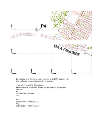 La superficie total del terreno según escrituras es de 20,00 hectáreas y el
área a urbanizar son aproximadamente 12 hectáreas.
Figura 5.2: Plano Urb. Marcial Oña.
Geográficamente el sitio está definido por las siguientes coordenadas
extremas:
• P1:
9960349,28N – 18200083,11E
117
• P2:
9960003,36N – 18200388,65E
• P3:
9959602,28N – 18200167,85E
 