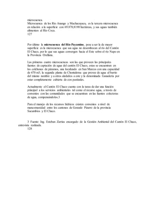 microcuenca.
Microcuenca de los Río Anango y Machacuyacu, es la tercera microcuenca
en relación a la superficie con 69.870,8190 hectáreas, y sus aguas también
alimentan al Río Coca.
127
Por último la microcuenca del Río Payamino, pese a ser la de mayor
superficie es la microcuenca que sus agua no desembocan al río del Cantón
El Chaco, por lo que sus aguas convergen hacia el Este sobre el río Napo en
la Provincia Orellana.
Las primeras cuatro microcuencas son las que proveen las principales
fuentes de captación de agua del cantón El Chaco, estas se encuentran en
los colchones de páramos, una localizado en San Marcos con una capacidad
de 470 m3; la segunda planta de Chontaloma que provee de agua al barrio
del mismo nombre y a otros aledaños a este y la denominada Ganadería por
estar completamente cubierta de con pastizales.
Actualmente el Cantón El Chaco cuenta con la tarea de dar una función
principal a los servicios ambientales tal como el recurso agua, a través de
convenios con las comunidades que se encuentran en las fuentes colectoras
de agua, compensándolos.3
Para el manejo de los recursos hídricos existen convenios a nivel de
mancomunidad entre los cantones de Gonzalo Pizarro de la provincia
Sucumbíos y El Chaco.
3 Fuente: Ing. Esteban Zarrias encargado de la Gestión Ambiental del Cantón El Chaco,
entrevista realizada.
128
 