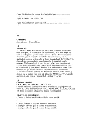 Figura 5.1: Distribución política del Cantón El Chaco…………………..
116
Figura 5.2: Plano Urb. Marcial Oña ……………………………………...
117
Figura 5.3: Zonificación y usos del suelo………………………………..
119
XV
CAPÍTULO I
Antecedentes y Generalidades
1.1.
Introducción.
El Cantón EL CHACO no cuenta con los recursos necesarios que cuentan
otros municipios, es un cantón en vías de desarrollo, en el poco tiempo de
fundado se ha podido apreciar que los servicios básicos de este sector son
deficientes y no abastecen las necesidades de sus habitantes, con la
finalidad de potenciar el desarrollo la Ilustre Municipalidad de “El Chaco” ha
elaborado un plan estratégico para el desarrollo de su ciudad para los
próximos 20 años en el cual incluye vivienda, salud, áreas recreativas etc.
Pero en el área urbana necesitan estudios de servicios básicos en este caso
de alcantarillado y agua potable por tanto se ha decidido crear varios focos
residenciales que puedan subsanar la creciente necesidad de expansión.
El presente documento contiene una descripción detallada de los estudios y
diseños que se realizan para dotar a la lotización “MARCIAL OÑA”, con los
servicios de agua potable y alcantarillado sanitario y pluvial.
1.2.
Objetivos y alcance.
OBJETIVO GENERAL DEL PROYECTO
• Realizar el cálculo y diseño de la red de alcantarillado y agua potable del
cantón EL Chaco para la lotización FINCA MUNICIPAL MARCIAL OÑA de
esta forma aportaremos al desarrollo de esta pequeña ciudad.
OBJETIVOS ESPECÍFICOS
• Calcular y diseñar la red de alcantarillado y agua potable.
2
• Cálculo y diseño de todos los elementos estructurales
• Investigar sobre los tipos de sistema de alcantarillado.
• Investigar sobre los tipos de sistema de agua potable.
 