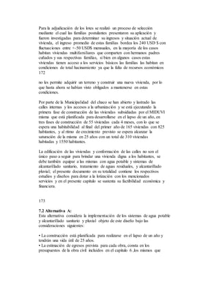 Para la adjudicación de los lotes se realizó un proceso de selección
mediante el cual las familias postulantes presentaron su aplicación y
fueron investigadas para determinar su ingresos y situación actual de
vivienda, el ingreso promedio de estas familias bordea los 240 USD $ con
fluctuaciones entre +-50 USD$ mensuales, en la mayoría de los casos
habitan viviendas multifamiliares que comparten con hermanos padres
cuñados y sus respectivas familias, si bien en algunos casos estas
viviendas tienen acceso a los servicios básicos las familias las habitan en
condiciones de total hacinamiento ya que la falta de recursos económicos
172
no les permite adquirir un terreno y construir una nueva vivienda, por lo
que hasta ahora se habían visto obligados a mantenerse en estas
condiciones.
Por parte de la Municipalidad del chaco se han abierto y lastrado las
calles internas y los accesos a la urbanización y se está ejecutando la
primera fase de construcción de las viviendas subsidiadas por el MIDUVI
misma que está planificada para desarrollarse en el lapso de un año, en
tres fases de construcción de 55 viviendas cada 4 meses, con lo que se
espera una habitabilidad al final del primer año de 165 viviendas con 825
habitantes, y al ritmo de crecimiento previsto se espera alcanzar la
saturación de la misma en 25 años con un total de 310 viviendas
habitadas y 1550 habitantes.
La edificación de las viviendas y conformación de las calles no son el
único paso a seguir para brindar una vivienda digna a los habitantes, se
debe también equipar a las mismas con agua potable y sistemas de
alcantarillado sanitario, tratamiento de aguas residuales, y alcantarillado
pluvial; el presente documento en su totalidad contiene los respectivos
estudios y diseños para dotar a la lotización con los mencionados
servicios y en el presente capitulo se sustenta su factibilidad económica y
financiera.
173
7.2 Alternativa A:
Esta alternativa considera la implementación de los sistemas de agua potable
y alcantarillado sanitario y pluvial objeto de este diseño bajo las
consideraciones siguientes:
• La construcción está planificada para realizarse en el lapso de un año y
tendrán una vida útil de 25 años.
• La estimación de egresos prevista para cada obra, consta en los
presupuestos de la obra civil incluidos en el capitulo 6 ,los mismos que
 