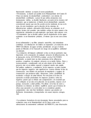 funcionando mientras se repara el sector perjudicado.
• Previamente, se diseñó por pedido de la Municipalidad del Cantón El
Chaco un sistema de alcantarillado condominial y un sistema de
alcantarillado combinado; a pesar de que ambas propuestas eran
técnicamente viables, se decidió finalmente por parte de los técnicos del
municipio que se mantuviera el diseño de un alcantarillado separado
convencional puesto que este iba acorde con los tendencia de uso en la
zona, de esto concluimos que la elección de los sistemas de
infraestructura sanitaria adecuados debe basarse no solamente en el
criterio técnico del consultor sino también ceñirse de cierta manera a las
experiencias adoptadas en cada municipio que hayan sido exitosas o no.
• El tratamiento que se decidió aplicar para la degradación de las aguas
residuales es un tratamiento primario, el mismo que en este caso consta
179
de un sedimentador y un filtro primario anaerobio, este tratamiento
contribuye a la eliminación de sólidos en suspensión y la reducción de la
DBO5 del efluente de aguas servidas permitiendo así que el mismo
pueda ser liberado al río Oyacachi sin riesgo de su equilibrio ambiental
sea alterado.
• La evaluación del impacto ambiental es hoy en día un parámetro muy
importante en la concepción de cualquier proyecto de infraestructura, de
la interacción de las ACCIONES a realizar con los FACTORES
ambientales se puede tener un claro panorama de las influencias
positivas o negativas de cualquier proyecto en su medio biótico, físico y
socioeconómico, considerando esto no solo dentro de los límites del
proyecto sino en un ámbito espacial y temporal mucho más amplio.
Del análisis cualitativo y cuantitativo de los impactos se pudo concluir
que los impactos negativos más significativos ocurren durante la fase de
construcción, esto debido a la presencia de maquinaria y equipos de
construcción que producen ruido, vibraciones, polvo, posibilidad de
accidentes o riesgos de salud laboral. Por otra parte en la fase de
operación es donde predominan los impactos positivos sobre los
negativos puesto que se obtiene una compensación a la sociedad que
se ve reflejada en un alza en la plusvalía de sus predios, mejoras en el
paisaje, recreación y salud pública. Por ultimo en la fase de cierre y
abandono se evidencia un relativo equilibrio puesto que al tratarse de
obras cuya ejecución es a corto plazo no se consideran grandes
campamentos sino más bien facilidades menores que pueden ser
fácilmente desmontadas y transportadas sin causar mayores estragos.
180
• Los primeros borradores de este documento fueron presentados para su
evaluación tano en la Municipalidad de El Chaco como en la
subsecretaría de saneamiento ambiental del MIDUVI y una observación
 