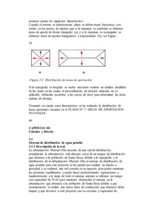 tomaren cuenta los siguientes lineamientos:
Cuando el terreno es relativamente plano se deben trazar bisectrices con
vértice en los pozos, de manera que si la manzana es cuadrada se obtienen
áreas de aporte de forma triangular (a), y si la manzana es rectangular se
obtienen áreas de aportes triangulares y trapezoidales (b), ver Figura:
39
Figura 2.3: Distribución de áreas de aportación.
Si la topografía es irregular se vuelve necesario realizar un análisis detallado
de las zonas en las cuales el procedimiento de división indicado no es
aplicable, debiendo recurrirse a las curvas de nivel para determinar las áreas
opimas de drenaje.
Tomando en cuenta estos lineamientos se ha realizado la distribución de
áreas aportantes trazadas en el PLANO Nº 7: AREAS DE APORTACION
PLUVIALES.
40
CAPÍTULO III
Cálculos y Diseño
3.1
Sistema de distribución de agua potable
3.1.1 Descripción de la red.
La urbanización Marcial Oña necesita de una red de distribución,
actualmente la urbanización está ubicado cerca de un tanque de distribución
que abastece a la población de Santa Rosa, debido a la topografía y la
distribución de la urbanización Marcial Oña el sistema de distribución de
agua potable para este proyecto se ha optado por realizar un diseño a
gravedad y se realizará una red cerrada en su mayoría para poder mantener
las presiones equilibradas y poder hacer posteriormente reparaciones y
mantenimiento a lo largo de todo el sistema además se utilizará un tanque
con capacidad de 70 m³ para mantener abastecido el sistema en la
urbanización que abastece a la población de Santa Rosa debido a que
recientemente se realizó una nueva línea de conducción que abastece dicho
tanque y que favorece a este proyecto por su cercanía y capacidad de
 