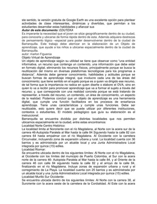 ste sentido, la versión gratuita de Google Earth es una excelente opción para plantear
actividades de clase interesantes, dinámicas y divertidas, que permitan a los
estudiantes desarrollar estas habilidades y afianzar sus
Autor de este documento: EDUTEKA
Es imperante la necesidad que el joven se sitúe geográficamente dentro de su ciudad,
para conocerla y ubicarse de forma rápida dentro de esta. Además adquiera destrezas
de pensamiento lógico –espacial para poder desenvolverse dentro de la ciudad de
Barranquilla. Este trabajo debe aterrizar en la elaboración de un Objeto de
aprendizaje, que ayude a los niños a ubicarse espacialmente dentro de la ciudad de
Barranquilla.
autor: marlon Figueroa
Objeto Virtual de Aprendizaje
Un objeto de aprendizaje según su utilidad se tiene que observar como “una entidad
informativa, un recurso que contenga un contenido, una información que debe estar
en formato digital, eliminando los recursos físicos, principalmente porque se busca la
reutilización del mismo en diversas plataformas tecnológicas para los programas a
distancia”. Además debe generar conocimiento, habilidades y actitudes porque se
buscan formas de aprendizaje integral, que involucre cada una de las áreas del
conocimiento; que tiene sentido en el sujeto porque es a quien va dirigido ese recurso,
de tal forma que la importancia no radica en quien diseñe o elabore el OVA, sino en
quien lo va a recibir para promover aprendizaje que va a formar el sujeto a través del
recurso; y, que corresponde con una realidad concreta porque se está tratando de
representar, a través del recurso, un contenido, un área de conocimiento, un aspecto
de la realidad. Podemos concluir que un objeto de aprendizaje es una herramienta
digital, que cumple una función facilitadora en los procesos de enseñanza
aprendizaje. Tiene unas características y cumple unas funciones. Debe ser
reutilizable, esto quiere decir que se puede utilizar por diferentes instituciones,
contextos o estudiantes. El modelo pedagógico que guía su elaboración es el
instruccional.
Barranquilla se encuentra dividida por distintas localidades que nos permiten
ubicarnos espacialmente en la ciudad, entre estas encontramos:
Localidad Norte Centro Histórico:
La localidad limita al Nororiente con el río Magdalena, al Norte con la acera sur de la
carrera 46-Autopista Paralela al Mar hasta la calle 84 Siguiendo hasta la calle 82 con
carrera 64 hasta empalmar con el río Magdalena. Al Occidente con la carretera
Circunvalar, incluyendo zona de expansión urbana y rural. La localidad cuenta con 36
barrios y es administrada por un alcalde local y una Junta Administradora Local
integrada por quince (15) ediles.
Localidad Riomar:
Se encuentra ubicada dentro de los siguientes límites: Al Norte con el río Magdalena,
al Occidente con los límites del municipio de Puerto Colombia, al Sur con la acera
norte de la carrera 46- Autopista Paralela al Mar hasta la calle 84, y al Oriente de la
carrera 46 con calle 84 siguiendo hasta la calle 82 y el arroyo de la calle 84,
finalizando en el río Magdalena. Incluye zonas de expansión urbana y rural y el
corregimiento de La Playa. La localidad cuenta con 25 barrios y es administrada por
un alcalde local y una Junta Administradora Local integrada por quince (15) ediles.
Localidad Murillo Sur Occidente:
Se encuentra ubicada dentro de los siguientes límites: Al Norte con la carrera 38, al
Suroriente con la acera oeste de la carretera de la Cordialidad. Al Este con la acera
 