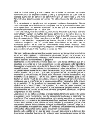 oeste de la calle Murillo y al Suroccidente con los límites del municipio de Galapa,
incluyendo zonas de expansión urbana y rural y el corregimiento de Juan Mina. La
localidad cuenta con 67 barrios y es administrada por un alcalde local y una Junta
Administradora Local integrada por quince (15) ediles Suroriente 26% Suroccidente
32%.
En la transición de un paradigma a otro se generan fricciones, descontento y falta de
conocimiento por parte de los actores principales y de los agentes secundarios, pero
poco a poco cada uno asimilará el modelo. Es por eso que los docentes necesitan
desarrollar competencias en TIC. Estas son:
“Tener una actitud positiva hacia las TIC, instrumento de nuestra cultura que conviene
saber utilizar y aplicar en muchas actividades domésticas y laborales; Conocer los
usos de las TIC en el ámbito educativo; Conocer el uso de las TIC en el campo de su
área de conocimiento; Utilizar con destreza las TIC en sus actividades: editor de
textos, correo electrónico, navegación por Internet; Adquirir el hábito de planificar el
currículum; Integrando las TIC (como medio instrumental en el marco de las
actividades propias de su área de conocimiento, como medio didáctico, como
mediador para el desarrollo cognitivo); Proponer actividades formativas a los alumnos
que consideren el uso de TIC y evaluar el uso de las TIC”.

(Marshall Mcluhan) planteo que los grandes cambios en los ámbitos económicos,
social, educativo y político ocurridos en los veinte años, exigen que el acceso a la
información y su intercambio sea mayor, todo lo anterior plantea nuevos retos a las
ciencias sociales, especialmente a la geografía.
Basándonos en lo planteado podemos decir que uno de los obstáculo que en la
actualidad poseemos es el mal procedimiento que se utiliza para poder aprender a
desplazarse urbanamente en un territorio determinado utilizando dicha información
 geográficamente con complejidad; es muy necesario saber que vivimos en mundo
tan globalizado en donde la tecnología forma un gran auge en la mayor parte de
nuestro entorno. Es por esto que nos apoyamos en las tic (tecnología de la
información y comunicación) en donde estas forman un sistema de indicación muy
importante en la sociedad. Por lo cual servirá como intermediaria para poder
diseñar un objeto virtual de aprendizaje, utilizando a googleeart, como herramienta
 mediadora para la enseñanza da la ubicación geográfica y espacial de dicho entorno
en la sociedad. En la actualidad es necesario saber fabricar y utilizar mapas
 dinámicos y un tanto lúdicos que ayudaran a poseer la mayor cantidad de
información posible; esto nos trasporta a una enseñanza geográficamente y que
necesariamente se utilizara en las aulas de clase para poder desarrollar un tipo de
competencias en los alumnos.
Los avances de las tic han permitido favorecer satisfactoriamente para poder utilizar
a googleeart como herramienta para la escasez planteadas por la geografía y su
enseñanza. Este proceso es de tan excelente recurso que permite a los estudiantes
 afianzar sus conocimientos ya que esta posee fotos satelitales tomadas en los tres
últimos años, mapas y una información muy completa y totalmente gratuita. Este
 mecanismo permite individualmente navegar libremente por cualquier lugar de la
tierra, analizando minuciosamente todos los territorios simultáneamente basándose
en los datos y fotografías reales que se encuentran suministradas .
Google eart posibilita en el aula de clase observar seleccionar a la tierra en tres
dimensiones rotándola libremente. Sin embargo es un excelente recurso que permite
 