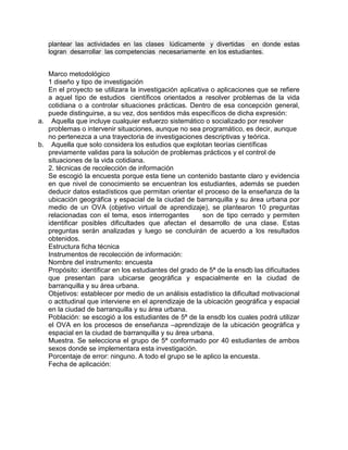 plantear las actividades en las clases lúdicamente y divertidas en donde estas
   logran desarrollar las competencias necesariamente en los estudiantes.


   Marco metodológico
   1 diseño y tipo de investigación
   En el proyecto se utilizara la investigación aplicativa o aplicaciones que se refiere
   a aquel tipo de estudios científicos orientados a resolver problemas de la vida
   cotidiana o a controlar situaciones prácticas. Dentro de esa concepción general,
   puede distinguirse, a su vez, dos sentidos más específicos de dicha expresión:
a. Aquella que incluye cualquier esfuerzo sistemático o socializado por resolver
   problemas o intervenir situaciones, aunque no sea programático, es decir, aunque
   no pertenezca a una trayectoria de investigaciones descriptivas y teórica.
b. Aquella que solo considera los estudios que explotan teorías científicas
   previamente validas para la solución de problemas prácticos y el control de
   situaciones de la vida cotidiana.
   2. técnicas de recolección de información
   Se escogió la encuesta porque esta tiene un contenido bastante claro y evidencia
   en que nivel de conocimiento se encuentran los estudiantes, además se pueden
   deducir datos estadísticos que permitan orientar el proceso de la enseñanza de la
   ubicación geográfica y espacial de la ciudad de barranquilla y su área urbana por
   medio de un OVA (objetivo virtual de aprendizaje), se plantearon 10 preguntas
   relacionadas con el tema, esos interrogantes         son de tipo cerrado y permiten
   identificar posibles dificultades que afectan el desarrollo de una clase. Estas
   preguntas serán analizadas y luego se concluirán de acuerdo a los resultados
   obtenidos.
   Estructura ficha técnica
   Instrumentos de recolección de información:
   Nombre del instrumento: encuesta
   Propósito: identificar en los estudiantes del grado de 5ª de la ensdb las dificultades
   que presentan para ubicarse geográfica y espacialmente en la ciudad de
   barranquilla y su área urbana.
   Objetivos: establecer por medio de un análisis estadístico la dificultad motivacional
   o actitudinal que interviene en el aprendizaje de la ubicación geográfica y espacial
   en la ciudad de barranquilla y su área urbana.
   Población: se escogió a los estudiantes de 5ª de la ensdb los cuales podrá utilizar
   el OVA en los procesos de enseñanza –aprendizaje de la ubicación geográfica y
   espacial en la ciudad de barranquilla y su área urbana.
   Muestra. Se selecciona el grupo de 5ª conformado por 40 estudiantes de ambos
   sexos donde se implementara esta investigación.
   Porcentaje de error: ninguno. A todo el grupo se le aplico la encuesta.
   Fecha de aplicación:
 