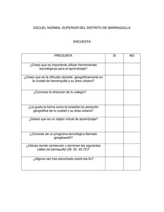 ESCUEL NORMAL SUPERIOR DEL DISTRITO DE BARRAQUILLA



                                 ENCUESTA



                    PREGUNTA                             SI   NO

    ¿Crees que es importante utilizar herramientas
         tecnológicas para el aprendizaje?

¿Crees que se te dificulta ubicarte geográficamente en
     la ciudad de barranquilla y su área urbana?


      ¿Conoces la dirección de tu colegio?



   ¿Le gusta la forma como le enseñan la ubicación
      geográfica de tu cuidad y su área urbana?

   ¿Sabes que es un objeto virtual de aprendizaje?



   ¿Conoces de un programa tecnológico llamado
                  googleearth?

 ¿Ubicas donde comienzan y terminan las siguientes
        calles de barraquilla (38, 30, 45,72)?

      ¿Alguna vez has escuchado sobre las tic?
 