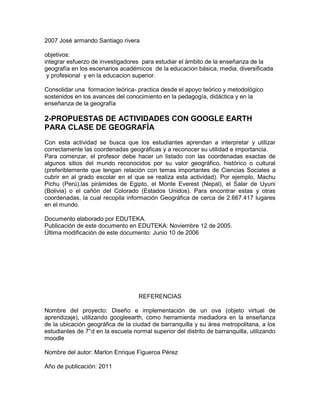 2007 José armando Santiago rivera

objetivos:
integrar esfuerzo de investigadores para estudiar el ámbito de la enseñanza de la
geografía en los escenarios académicos de la educacion básica, media, diversificada
 y profesional y en la educacion superior.

Consolidar una formacion teórica- practica desde el apoyo teórico y metodológico
sostenidos en los avances del conocimiento en la pedagogía, didáctica y en la
enseñanza de la geografía

2-PROPUESTAS DE ACTIVIDADES CON GOOGLE EARTH
PARA CLASE DE GEOGRAFÍA
Con esta actividad se busca que los estudiantes aprendan a interpretar y utilizar
correctamente las coordenadas geográficas y a reconocer su utilidad e importancia.
Para comenzar, el profesor debe hacer un listado con las coordenadas exactas de
algunos sitios del mundo reconocidos por su valor geográfico, histórico o cultural
(preferiblemente que tengan relación con temas importantes de Ciencias Sociales a
cubrir en al grado escolar en el que se realiza esta actividad). Por ejemplo, Machu
Pichu (Perú),las pirámides de Egipto, el Monte Everest (Nepal), el Salar de Uyuni
(Bolivia) o el cañón del Colorado (Estados Unidos). Para encontrar estas y otras
coordenadas, la cual recopila información Geográfica de cerca de 2.667.417 lugares
en el mundo.

Documento elaborado por EDUTEKA.
Publicación de este documento en EDUTEKA: Noviembre 12 de 2005.
Última modificación de este documento: Junio 10 de 2006




                                    REFERENCIAS

Nombre del proyecto: Diseño e implementación de un ova (objeto virtual de
aprendizaje), utilizando googleearth, como herramienta mediadora en la enseñanza
de la ubicación geográfica de la ciudad de barranquilla y su área metropolitana, a los
estudiantes de 7°d en la escuela normal superior del distrito de barranquilla, utilizando
moodle

Nombre del autor: Marlon Enrique Figueroa Pérez

Año de publicación: 2011
 
