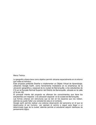 Marco Teórico

La geografía urbana tiene como objetivo permitir ubicarse espacialmente en el entorno
que rodea al individuo.
Este proyecto pretende Diseñar e implementar un Objeto Virtual de Aprendizaje,
utilizando Google Earth, como herramienta mediadora en la enseñanza de la
ubicación geográfica y espacial de la ciudad de Barranquilla, a los estudiantes de
5°A en la Escuela Normal Superior del Distrito de Barranquilla, ubicada en la calle
47 N 44-100
El principal interés del proyecto es afianzar los conocimientos que tiene los
estudiantes con respecto a la ubicación espacial en la ciudad de Barranquilla.
Las formas urbanas son estructuras que se dan en los espacios que nos rodean,
además se puede hallar una variedad de esta en el contexto.
Google earth permite realizar una extensa observación del panorama en el que se
desenvuelve el ser humano, por ejemplo el camino a seguir para llegar a un
determinado lugar de la ciudad, además permite al estudiante adquirir destrezas de
pensamiento lógico.
 