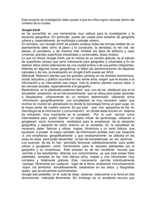 Este proyecto de investigación debe ayudar a que los niños logren ubicarse dentro del
contexto de su ciudad.

Google Earth
se ha convertido en una herramienta muy valiosa para la investigación y la
docencia geográfica. En particular, puede ser usada para estudios de geografía
urbana y, especialmente, de morfología y paisaje urbano.
En principio, con Google Earth se pueden analizar todas las formas visibles de un
asentamiento tales como el plano y lo construido, la densidad, la red vial, las
plazas, el parcelario, y de manera más limitada los tipos de edificios y usos
(vivienda, grandes superficies industriales y comerciales, áreas mixtas).
Lo que no ofrece Google Earth, por lo menos en su versión gratuita, es el cálculo
de superficies (áreas) que sería interesante para geógrafos y urbanistas a fin de
obtener datos sobre extensiones de una ciudad entera o de sus partes integrantes.
Además en algunas zonas geográficas, si faltan las denominaciones de espacios
naturales o de ríos, la localización en Google Earth puede ser difícil.
(Marshall Mcluhan) planteo que los grandes cambios en los ámbitos económicos,
social, educativo y político ocurridos en los veinte años, exigen que el acceso a la
información y su intercambio sea mayor, todo lo anterior plantea nuevos retos a
las ciencias sociales, especialmente a la geografía.
Basándonos en lo planteado podemos decir que uno de los obstáculo que en la
actualidad poseemos es el mal procedimiento que se utiliza para poder aprender
a desplazarse urbanamente en un territorio determinado utilizando dicha
 información geográficamente con complejidad; es muy necesario saber que
vivimos en mundo tan globalizado en donde la tecnología forma un gran auge en
la mayor parte de nuestro entorno. Es por esto que nos apoyamos en las tic
(tecnología de la información y comunicación) en donde estas forman un sistema
de indicación muy importante en la sociedad. Por lo cual servirá como
intermediaria para poder diseñar un objeto virtual de aprendizaje, utilizando a
googleeart, como herramienta mediadora para la enseñanza da la ubicación
geográfica y espacial de dicho entorno en la sociedad. En la actualidad es
necesario saber fabricar y utilizar mapas dinámicos y un tanto lúdicos que
ayudaran a poseer la mayor cantidad de información posible; esto nos trasporta
 a una enseñanza geográficamente y que necesariamente se utilizara en las
aulas de clase para poder desarrollar un tipo de competencias en los alumnos.
Los avances de las tic han permitido favorecer satisfactoriamente para poder
utilizar a googleeart como herramienta para la escasez planteadas por la
geografía y su enseñanza. Este proceso es de tan excelente recurso que
 permite a los estudiantes afianzar sus conocimientos ya que esta posee fotos
satelitales tomadas en los tres últimos años, mapas y una información muy
completa y totalmente gratuita. Este mecanismo permite individualmente
 navegar libremente por cualquier lugar de la tierra, analizando minuciosamente
 todos los territorios simultáneamente basándose en los datos y fotografías
reales que se encuentran suministradas .
Google eart posibilita en el aula de clase observar seleccionar a la tierra en tres
dimensiones rotándola libremente. Sin embargo es un excelente recurso que
 