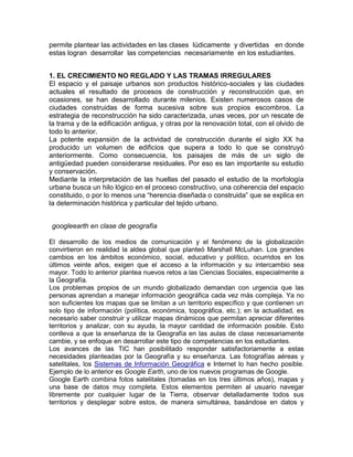 permite plantear las actividades en las clases lúdicamente y divertidas en donde
estas logran desarrollar las competencias necesariamente en los estudiantes.


1. EL CRECIMIENTO NO REGLADO Y LAS TRAMAS IRREGULARES
El espacio y el paisaje urbanos son productos histórico-sociales y las ciudades
actuales el resultado de procesos de construcción y reconstrucción que, en
ocasiones, se han desarrollado durante milenios. Existen numerosos casos de
ciudades construidas de forma sucesiva sobre sus propios escombros. La
estrategia de reconstrucción ha sido caracterizada, unas veces, por un rescate de
la trama y de la edificación antigua, y otras por la renovación total, con el olvido de
todo lo anterior.
La potente expansión de la actividad de construcción durante el siglo XX ha
producido un volumen de edificios que supera a todo lo que se construyó
anteriormente. Como consecuencia, los paisajes de más de un siglo de
antigüedad pueden considerarse residuales. Por eso es tan importante su estudio
y conservación.
Mediante la interpretación de las huellas del pasado el estudio de la morfología
urbana busca un hilo lógico en el proceso constructivo, una coherencia del espacio
constituido, o por lo menos una “herencia diseñada o construida” que se explica en
la determinación histórica y particular del tejido urbano.


googleearth en clase de geografía

El desarrollo de los medios de comunicación y el fenómeno de la globalización
convirtieron en realidad la aldea global que planteó Marshall McLuhan. Los grandes
cambios en los ámbitos económico, social, educativo y político, ocurridos en los
últimos veinte años, exigen que el acceso a la información y su intercambio sea
mayor. Todo lo anterior plantea nuevos retos a las Ciencias Sociales, especialmente a
la Geografía.
Los problemas propios de un mundo globalizado demandan con urgencia que las
personas aprendan a manejar información geográfica cada vez más compleja. Ya no
son suficientes los mapas que se limitan a un territorio específico y que contienen un
solo tipo de información (política, económica, topográfica, etc.); en la actualidad, es
necesario saber construir y utilizar mapas dinámicos que permitan apreciar diferentes
territorios y analizar, con su ayuda, la mayor cantidad de información posible. Esto
conlleva a que la enseñanza de la Geografía en las aulas de clase necesariamente
cambie, y se enfoque en desarrollar este tipo de competencias en los estudiantes.
Los avances de las TIC han posibilitado responder satisfactoriamente a estas
necesidades planteadas por la Geografía y su enseñanza. Las fotografías aéreas y
satelitales, los Sistemas de Información Geográfica e Internet lo han hecho posible.
Ejemplo de lo anterior es Google Earth, uno de los nuevos programas de Google.
Google Earth combina fotos satelitales (tomadas en los tres últimos años), mapas y
una base de datos muy completa. Estos elementos permiten al usuario navegar
libremente por cualquier lugar de la Tierra, observar detalladamente todos sus
territorios y desplegar sobre estos, de manera simultánea, basándose en datos y
 