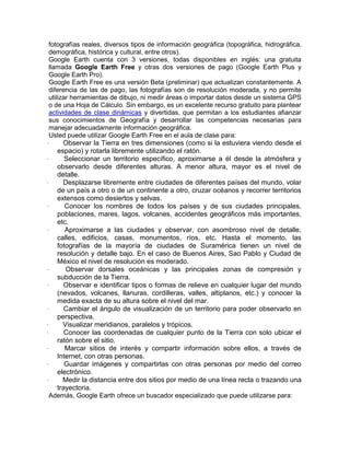 fotografías reales, diversos tipos de información geográfica (topográfica, hidrográfica,
  demográfica, histórica y cultural, entre otros).
  Google Earth cuenta con 3 versiones, todas disponibles en inglés: una gratuita
  llamada Google Earth Free y otras dos versiones de pago (Google Earth Plus y
  Google Earth Pro).
  Google Earth Free es una versión Beta (preliminar) que actualizan constantemente. A
  diferencia de las de pago, las fotografías son de resolución moderada, y no permite
  utilizar herramientas de dibujo, ni medir áreas o importar datos desde un sistema GPS
  o de una Hoja de Cálculo. Sin embargo, es un excelente recurso gratuito para plantear
  actividades de clase dinámicas y divertidas, que permitan a los estudiantes afianzar
  sus conocimientos de Geografía y desarrollar las competencias necesarias para
  manejar adecuadamente información geográfica.
  Usted puede utilizar Google Earth Free en el aula de clase para:
·       Observar la Tierra en tres dimensiones (como si la estuviera viendo desde el
      espacio) y rotarla libremente utilizando el ratón.
·        Seleccionar un territorio específico, aproximarse a él desde la atmósfera y
      observarlo desde diferentes alturas. A menor altura, mayor es el nivel de
      detalle.
·       Desplazarse libremente entre ciudades de diferentes países del mundo, volar
      de un país a otro o de un continente a otro, cruzar océanos y recorrer territorios
      extensos como desiertos y selvas.
·        Conocer los nombres de todos los países y de sus ciudades principales,
      poblaciones, mares, lagos, volcanes, accidentes geográficos más importantes,
      etc.
·        Aproximarse a las ciudades y observar, con asombroso nivel de detalle,
      calles, edificios, casas, monumentos, ríos, etc. Hasta el momento, las
      fotografías de la mayoría de ciudades de Suramérica tienen un nivel de
      resolución y detalle bajo. En el caso de Buenos Aires, Sao Pablo y Ciudad de
      México el nivel de resolución es moderado.
·        Observar dorsales oceánicas y las principales zonas de compresión y
      subducción de la Tierra.
·       Observar e identificar tipos o formas de relieve en cualquier lugar del mundo
      (nevados, volcanes, llanuras, cordilleras, valles, altiplanos, etc.) y conocer la
      medida exacta de su altura sobre el nivel del mar.
·        Cambiar el ángulo de visualización de un territorio para poder observarlo en
      perspectiva.
·       Visualizar meridianos, paralelos y trópicos.
·        Conocer las coordenadas de cualquier punto de la Tierra con solo ubicar el
      ratón sobre el sitio.
·        Marcar sitios de interés y compartir información sobre ellos, a través de
      Internet, con otras personas.
·        Guardar imágenes y compartirlas con otras personas por medio del correo
      electrónico.
·       Medir la distancia entre dos sitios por medio de una línea recta o trazando una
      trayectoria.
  Además, Google Earth ofrece un buscador especializado que puede utilizarse para:
 