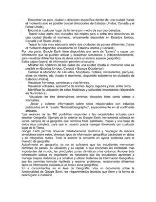 ·       Encontrar un país, ciudad o dirección específica dentro de una ciudad (hasta
     el momento solo es posible buscar direcciones de Estados Unidos, Canadá y el
     Reino Unido).
·      Encontrar cualquier lugar de la tierra por medio de sus coordenadas.
·       Trazar rutas entre dos ciudades del mismo país o entre dos direcciones de
     una ciudad (hasta el momento, únicamente disponible en Estados Unidos,
     Canadá y el Reino Unido).
·       Trazar la ruta mas adecuada entre dos ciudades de países diferentes (hasta
     el momento disponible únicamente en Estados Unidos y Canadá).
  Por otra parte, Google Earth tiene disponibles una serie de “Layers” o capas con
  información que se pueden activar y desactivar simultanea o independientemente,
  para visualizar diferentes tipos de datos sobre un mismo espacio geográfico.
  Estas capas (layers) de información permiten al usuario:
·       Mostrar los nombres de las calles de una ciudad (hasta el momento solo es
     posible en Estados Unidos, Canadá y Europa Occidental)
·       Señalar la ubicación de escuelas, hospitales, hoteles, restaurantes, parques,
     sitios de interés, etc. (hasta el momento, disponible solamente en ciudades de
     Estados Unidos).
·      Visualizar fronteras, carreteras y vías férreas.
·      Visualizar volcanes, epicentros de sismos, lagos, lagunas y ríos, entre otros.
·      Identificar la ubicación de sitios históricos y culturales importantes (disponible
     en Suramérica).
·        Visualizar en tres dimensiones terrenos elevados tales como cerros o
     montañas.
·        Ubicar y obtener información sobre sitios relacionados con estudios
     publicados en la revista “NationalGeographic”, especialmente en el continente
     africano.
  “Los avances de las TIC posibilitan responder a las necesidades actuales para
  enseñar Geografía. Ejemplo de lo anterior es Google Earth, herramienta utilizada en
  varios campos de la geografía que combina fotos satelitales, mapas y una base de
  datos muy completa, para que el usuario pueda navegar libremente por cualquier
  lugar de la Tierra.
  Google Earth permite observar detalladamente territorios y desplegar de manera
  simultánea sobre estos, diversos tipos de información geográfica basándose en datos
  y en fotografías reales. Todo lo anterior la convierte en ayuda poderosa para el
  maestro de geografía.
  Actualmente en geografía, ya no es suficiente que los estudiantes memoricen
  nombres de países, su ubicación y su capital, o que conozcan las cordilleras más
  importantes del mundo, las principales zonas climáticas o los océanos. Aunque ésta
  información básica es importante, es necesario que los estudiantes aprendan a
  manejar mapas dinámicos y a construir y utilizar Sistemas de Información Geográfica,
  que les permitan formular hipótesis y resolver problemas, relacionando diferentes
  tipos de información asociada a un área o zona geográfica.
  En e conocimientos en el área de Geografía. Vea un documento sobre la
  funcionalidad de Google Earth, los requerimientos técnicos que tiene y la forma de
  descargarlo e instalarlo.
 