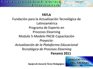 FATLAFundación para la Actualización Tecnológica deLatinoaméricaPrograma de Experto en Procesos ElearningModulo 5-Modelo PACIE-CapacitaciónProyecto:Actualización de la Plataforma Educacional Tecnológica de Procesos Elearning                                   Panamá 2011    Equipo de Asesoría Tecno Pedagógico: 