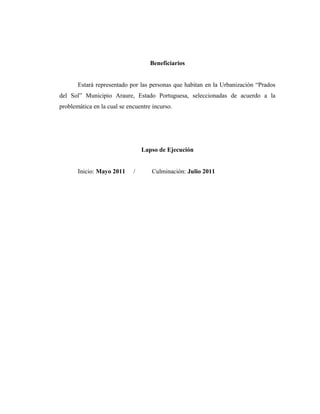 Beneficiarios
Estará representado por las personas que habitan en la Urbanización “Prados
del Sol” Municipio Araure, Estado Portuguesa, seleccionadas de acuerdo a la
problemática en la cual se encuentre incurso.
Lapso de Ejecución
Inicio: Mayo 2011 / Culminación: Julio 2011
 