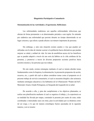 Diagnóstico Participativo Comunitario
Sistematización de las Actividades y Experiencias. Reflexiones
Las enfermedades endémicas son aquellas enfermedades infecciosas que
afectan de forma permanente o en determinados períodos a una región. Se entiende
por endémica una enfermedad que persiste durante un tiempo determinado en un
lugar concreto y que afecta o puede afectar a un número importante de personas.
Sin embargo, y ante esta situación existen canales o vías que pueden ser
utilizadas con la idea de intentar acercar a la población hacia alternativas que puedan
mejorar su salud y calidad de vida. Se trata de sensibilizar acerca de los beneficios
que se pueden adquirir a través de una serie de hábitos en la vida cotidiana de las
personas, y promover a través de diversas propuestas acciones positivas hacia
nosotros mismos y las personas que nos rodean.
De este modo, existen estrategias mediante el cual se intenta abordar temas
fundamentales como la limpieza, la alimentación, la precaución propuestas de acción,
recursos, etc., a partir del cual se deben considerar temas como el propuesto en el
presente trabajo de servicio comunitario, el cual se encuentra dirigido a dar asistencia
mediante estrategias educativas a los habitantes de la Urbanización “Prados del Sol”,
Municipio Araure, Estado Portuguesa, en búsqueda del resguardo de su salud.
De acuerdo a ello, y para dar cumplimiento a los objetivos planteados, se
realiza una planificación mediante el cual se organiza el trabajo, y la experiencia en
su totalidad fue llevada por etapas, constando la presente por cuatro de estas, todas
coordinadas e intercaladas unas con otras, pues la actividades por su dinámica como
tal así exige, a lo que de manera cronológica fueron ejecutadas de la siguiente
manera, y así se resume:
 