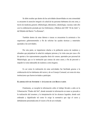 Se debe resaltar que dentro de las actividades desarrolladas en esta comunidad
se encuentra la atención integral a la salud de las personas habitantes de esta zona, a
través de medicina general, oftalmología, laboratorio, odontología, vacunas; todo ello
con la colaboración prestada por las Enfermeras y Médicos del CDI “24 de Julio” y
del Módulo del Barrio “La Romana”.
También dentro de estas labores o tareas se encuentran la asistencia a los
organismos gubernamentales a fin de solicitar las ayudas técnicas y materiales
ajustadas a las actividades.
Por otra parte, se impartieron charlas a la población acerca de roedores y
alimañas que perjudican la salud de cualquier persona y la visita casa por casa a fin
de aportar a los representantes pequeñas dosis de veneno, aportados por personal de
Malariología, que es la institución que conoce de estos casos, a fin de prevenir e
impedir la visita indeseable de roedores a estos hogares.
Es así como la realización de estas actividades fue facilitada gracias a la
colaboración de los habitantes del sector y de su Consejo Comunal, así como de otras
instituciones que fueron invitadas a participar.
ELABORACIÓN DE INFORME Y ANÁLISIS DE LOS RESULTADOS
Finalmente, se recopila la información sobre el trabajo llevado a cabo en la
Urbanización “Prados del Sol”, donde teniendo la información en mano se procede a
la realización del resumen y la interpretación de los alcances logrados, donde será
ordenado y digitalizado tal como lo exige la normativa que rige el curso y
debidamente presentada ante el vocero a fin de ser evaluada.
 