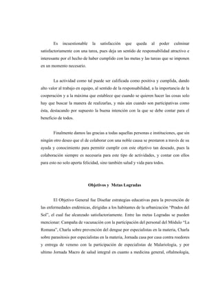Es incuestionable la satisfacción que queda al poder culminar
satisfactoriamente con una tarea, pues deja un sentido de responsabilidad atractivo e
interesante por el hecho de haber cumplido con las metas y las tareas que se imponen
en un momento necesario.
La actividad como tal puede ser calificada como positiva y cumplida, dando
alto valor al trabajo en equipo, al sentido de la responsabilidad, a la importancia de la
cooperación y a la máxima que establece que cuando se quieren hacer las cosas solo
hay que buscar la manera de realizarlas, y más aún cuando son participativas como
ésta, destacando por supuesto la buena intención con la que se debe contar para el
beneficio de todos.
Finalmente damos las gracias a todas aquellas personas e instituciones, que sin
ningún otro deseo que el de colaborar con una noble causa se prestaron a través de su
ayuda y conocimiento para permitir cumplir con este objetivo tan deseado, pues la
colaboración siempre es necesaria para este tipo de actividades, y contar con ellos
para esto no solo aporta felicidad, sino también salud y vida para todos.
Objetivos y Metas Logradas
El Objetivo General fue Diseñar estrategias educativas para la prevención de
las enfermedades endémicas, dirigidas a los habitantes de la urbanización “Prados del
Sol”, el cual fue alcanzado satisfactoriamente. Entre las metas Logradas se pueden
mencionar: Campaña de vacunación con la participación del personal del Módulo “La
Romana”, Charla sobre prevención del dengue por especialistas en la materia, Charla
sobre parasitosis por especialistas en la materia, Jornada casa por casa contra roedores
y entrega de veneno con la participación de especialistas de Malariología, y por
ultimo Jornada Macro de salud integral en cuanto a medicina general, oftalmología,
 