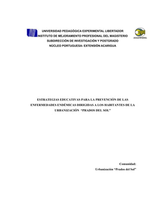 UNIVERSIDAD PEDAGÓGICA EXPERIMENTAL LIBERTADOR
INSTITUTO DE MEJORAMIENTO PROFESIONAL DEL MAGISTERIO
SUBDIRECCIÓN DE INVESTIGACIÓN Y POSTGRADO
NÚCLEO PORTUGUESA- EXTENSIÓN ACARIGUA
ESTRATEGIAS EDUCATIVAS PARA LA PREVENCIÓN DE LAS
ENFERMEDADES ENDÉMICAS DIRIGIDAS A LOS HABITANTES DE LA
URBANIZACIÓN “PRADOS DEL SOL”
Comunidad:
Urbanización “Prados del Sol”
 