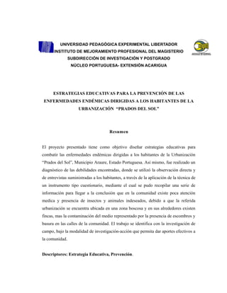 UNIVERSIDAD PEDAGÓGICA EXPERIMENTAL LIBERTADOR
INSTITUTO DE MEJORAMIENTO PROFESIONAL DEL MAGISTERIO
SUBDIRECCIÓN DE INVESTIGACIÓN Y POSTGRADO
NÚCLEO PORTUGUESA- EXTENSIÓN ACARIGUA
ESTRATEGIAS EDUCATIVAS PARA LA PREVENCIÓN DE LAS
ENFERMEDADES ENDÉMICAS DIRIGIDAS A LOS HABITANTES DE LA
URBANIZACIÓN “PRADOS DEL SOL”
Resumen
El proyecto presentado tiene como objetivo diseñar estrategias educativas para
combatir las enfermedades endémicas dirigidas a los habitantes de la Urbanización
“Prados del Sol”, Municipio Araure, Estado Portuguesa. Así mismo, fue realizado un
diagnóstico de las debilidades encontradas, donde se utilizó la observación directa y
de entrevistas suministradas a los habitantes, a través de la aplicación de la técnica de
un instrumento tipo cuestionario, mediante el cual se pudo recopilar una serie de
información para llegar a la conclusión que en la comunidad existe poca atención
medica y presencia de insectos y animales indeseados, debido a que la referida
urbanización se encuentra ubicada en una zona boscosa y en sus alrededores existen
fincas, mas la contaminación del medio representado por la presencia de escombros y
basura en las calles de la comunidad. El trabajo se identifica con la investigación de
campo, bajo la modalidad de investigación-acción que permita dar aportes efectivos a
la comunidad.
Descriptores: Estrategia Educativa, Prevención.
 