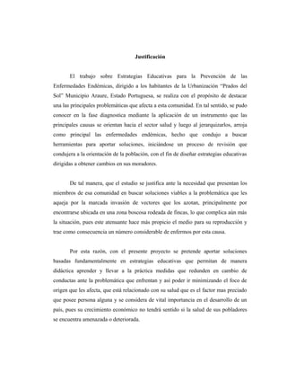 Justificación
El trabajo sobre Estrategias Educativas para la Prevención de las
Enfermedades Endémicas, dirigido a los habitantes de la Urbanización “Prados del
Sol” Municipio Araure, Estado Portuguesa, se realiza con el propósito de destacar
una las principales problemáticas que afecta a esta comunidad. En tal sentido, se pudo
conocer en la fase diagnostica mediante la aplicación de un instrumento que las
principales causas se orientan hacia el sector salud y luego al jerarquizarlos, arroja
como principal las enfermedades endémicas, hecho que condujo a buscar
herramientas para aportar soluciones, iniciándose un proceso de revisión que
condujera a la orientación de la población, con el fin de diseñar estrategias educativas
dirigidas a obtener cambios en sus moradores.
De tal manera, que el estudio se justifica ante la necesidad que presentan los
miembros de esa comunidad en buscar soluciones viables a la problemática que les
aqueja por la marcada invasión de vectores que los azotan, principalmente por
encontrarse ubicada en una zona boscosa rodeada de fincas, lo que complica aún más
la situación, pues este atenuante hace más propicio el medio para su reproducción y
trae como consecuencia un número considerable de enfermos por esta causa.
Por esta razón, con el presente proyecto se pretende aportar soluciones
basadas fundamentalmente en estrategias educativas que permitan de manera
didáctica aprender y llevar a la práctica medidas que redunden en cambio de
conductas ante la problemática que enfrentan y así poder ir minimizando el foco de
origen que les afecta, que está relacionado con su salud que es el factor mas preciado
que posee persona alguna y se considera de vital importancia en el desarrollo de un
país, pues su crecimiento económico no tendrá sentido si la salud de sus pobladores
se encuentra amenazada o deteriorada.
 