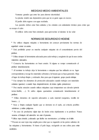 12
MEDIDAS MEDIO AMBIENTALES
Ventanas grandes que entre luz para ahorrar electricidad.
La piscina tendrá una depuradora para que no se gaste agua en exceso.
El jardín debe regarse con agua reciclada.
Las paredes deben estar bien aisladas y los cristales con aislamiento térmico para evitar que
se escape el calor.
El edificio debe estar bien orientado para aprovechar al máximo la luz solar
NORMAS DE SEGURIDAD E HIGIENE
* No utilices ninguna máquina o herramienta sin conocer previamente las normas de
seguridad a tener en cuenta.
* Está prohibido poner en marcha cualquier máquina sin el consentimiento previo del
profesor.
* Utiliza siempre la herramienta adecuada para cada trabajo y asegúrate de que la usas conlos
materiales adecuados.
* Conserva las herramientas en buen estado. Si alguna se rompe comunícaselo al
profesor inmediatamente.
* Al terminar tu trabajo deja la herramienta o máquina que has utilizado en su lugar
correspondiente y recoge los materiales sobrantes y la basura que se haya generado. Deja
el lugar de trabajo limpio y ordenado, listo para que el siguiente grupo pueda trabajar.
* Usa siempre los elementos de protección adecuados cuando trabajes con materiales
cortantes (guantes) o cuando haya desprendimiento de virutas (gafas protectoras).
* Pon mucha atención cuando utilices máquinas cuya temperatura sea elevada (pistola
termo-fusible, ...). Si sufres alguna quemadura comunícaselo inmediatamente al
profesor.
* Utiliza elementos de sujeción adecuados a cada material (sargentos, tomillo de
banco, ...).
* Seca y limpia cualquier líquido que se derrame en el suelo, así evitarás posibles
resbalones y caídas peligrosas.
* En caso de producirse algún tipo de lesión avisa rápidamente a tu profesor. Nunca
recurras al botiquín del aula-taller sin estar él presente.
* Utiliza ropa cómoda y adecuada que facilite tus movimientos y el trabajo en el taller.
* Procura no usar ropa muy amplia para evitar que se enganche en las partes salientes de
las máquinas y herramientas. Si tienes el pelo largo, recógetelo en una coleta para evitar
accidentes.
 