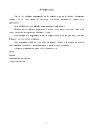 3
INTRODUCCIÓN
Uno de los problemas fundamentales de la sociedad actual es la vivienda, demandamos
viviendas con un cierto grado de comodidad, con buenos materiales de construcción y
equipamientos.
A su vez el precio es muy elevado, en parte porque el suelo es caro.
Nosotros vamos a plantear un proyecto en el que con un terreno moderado, vamos a dar
calidad comodidad y equipamiento reduciendo el suelo.
Para conseguir esto proponemos un bloque de pisos donde exista una zona verde, otra zona
de juegos y una zona de ocio con piscina.
Esta urbanización tendrá una zona verde con césped y árboles a la entrada, una zona de
juego para niños en un lateral y terraza para tomar el sol en la azotea con piscina.
Para hacer la urbanización hemos sacado información de :
Internet.
Revistas.
Propaganda de inmobiliarias.
Consejos del profesor.
 
