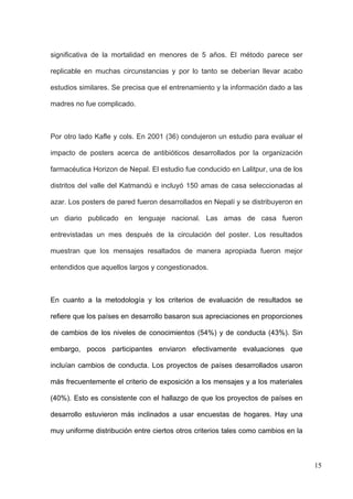 significativa de la mortalidad en menores de 5 años. El método parece ser

replicable en muchas circunstancias y por lo tanto se deberían llevar acabo

estudios similares. Se precisa que el entrenamiento y la información dado a las

madres no fue complicado.



Por otro lado Kafle y cols. En 2001 (36) condujeron un estudio para evaluar el

impacto de posters acerca de antibióticos desarrollados por la organización

farmacéutica Horizon de Nepal. El estudio fue conducido en Lalitpur, una de los

distritos del valle del Katmandú e incluyó 150 amas de casa seleccionadas al

azar. Los posters de pared fueron desarrollados en Nepalí y se distribuyeron en

un diario publicado en lenguaje nacional. Las amas de casa fueron

entrevistadas un mes después de la circulación del poster. Los resultados

muestran que los mensajes resaltados de manera apropiada fueron mejor

entendidos que aquellos largos y congestionados.



En cuanto a la metodología y los criterios de evaluación de resultados se

refiere que los países en desarrollo basaron sus apreciaciones en proporciones

de cambios de los niveles de conocimientos (54%) y de conducta (43%). Sin

embargo, pocos participantes enviaron efectivamente evaluaciones que

incluían cambios de conducta. Los proyectos de países desarrollados usaron

más frecuentemente el criterio de exposición a los mensajes y a los materiales

(40%). Esto es consistente con el hallazgo de que los proyectos de países en

desarrollo estuvieron más inclinados a usar encuestas de hogares. Hay una

muy uniforme distribución entre ciertos otros criterios tales como cambios en la



                                                                                   15
 