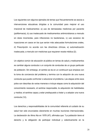 Los siguientes son algunos ejemplos de temas que frecuentemente se asocia a

intervenciones educativas dirigidas a la comunidad para mejorar el uso

irracional de medicamentos: a) uso de demasiadas medicinas por paciente

(polifarmacia), b) uso inadecuado de medicamentos antimicrobianos a menudo

en dosis incorrectas, para infecciones no bacterianas, c) uso excesivo de

inyecciones en casos en los que serían más adecuadas formulaciones orales,

d) Prescripción no acorde con las directrices clínicas, e) automedicación

inadecuada, a menudo con medicinas que requieren receta médica (2).



Un objetivo común de educación al público en temas de salud y medicamentos

es cambiar alguna conducta o un conjunto de conductas de un grupo particular

de población. Sin embargo, el cambio se da en un continuum que empieza con

la toma de conciencia del problema y termina con la adopción de una nueva

conducta que puede confrontar o solucionar el problema. Las etapas entre esos

polos son descritas de varias maneras e incluye etapas como la adquisición del

conocimiento necesario, el sentirse responsable, la adquisición de habilidades

y medios; el sentirse capaz y estar predispuesto a tratar y a adoptar una nueva

conducta (12).



Los derechos y responsabilidades de la comunidad referente al cuidado de su

salud han sido enunciados claramente en muchas reuniones internacionales.

La declaración de Alma Ata en 1978 (47), afirmaba que: "La población tiene el

derecho y la obligación de participar individual y colectivamente en la



                                                                                  20
 