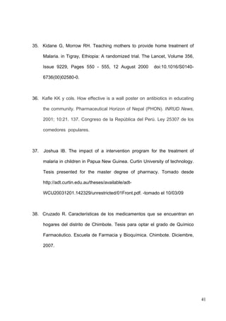 35. Kidane G, Morrow RH. Teaching mothers to provide home treatment of

      Malaria. in Tigray, Ethiopia: A randomized trial. The Lancet, Volume 356,

      Issue 9229, Pages 550 - 555, 12 August 2000          doi:10.1016/S0140-

      6736(00)02580-0.



36. Kafle KK y cols. How effective is a wall poster on antibiotics in educating

      the community. Pharmaceutical Horizon of Nepal (PHON). INRUD News,

      2001; 10:21. 137. Congreso de la República del Perú. Ley 25307 de los

      comedores populares.



37.   Joshua IB. The impact of a intervention program for the treatment of

      malaria in children in Papua New Guinea. Curtin University of technology.

      Tesis presented for the master degree of pharmacy. Tomado desde

      http://adt.curtin.edu.au/theses/available/adt-

      WCU20031201.142329/unrestricted/01Front.pdf. -tomado el 10/03/09



38. Cruzado R. Características de los medicamentos que se encuentran en

      hogares del distrito de Chimbote. Tesis para optar el grado de Químico

      Farmacéutico. Escuela de Farmacia y Bioquímica. Chimbote. Diciembre,

      2007.




                                                                                  41
 