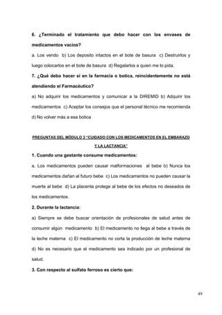 6. ¿Terminado el tratamiento que debo hacer con los envases de

medicamentos vacíos?

a. Los vendo b) Los deposito intactos en el bote de basura c) Destruirlos y

luego colocarlos en el bote de basura d) Regalarlos a quien me lo pida.

7. ¿Qué debo hacer si en la farmacia o botica, reincidentemente no está

atendiendo el Farmacéutico?

a) No adquirir los medicamentos y comunicar a la DIREMID b) Adquirir los

medicamentos c) Aceptar los consejos que el personal técnico me recomienda

d) No volver más a esa botica



PREGUNTAS DEL MÓDULO 3 “CUIDADO CON LOS MEDICAMENTOS EN EL EMBARAZO

                                Y LA LACTANCIA”

1. Cuando una gestante consume medicamentos:

a. Los medicamentos pueden causar malformaciones al bebe b) Nunca los

medicamentos dañan al futuro bebe c) Los medicamentos no pueden causar la

muerte al bebe d) La placenta protege al bebe de los efectos no deseados de

los medicamentos.

2. Durante la lactancia:

a) Siempre se debe buscar orientación de profesionales de salud antes de

consumir algún medicamento b) El medicamento no llega al bebe a través de

la leche materna c) El medicamento no corta la producción de leche materna

d) No es necesario que el medicamento sea indicado por un profesional de

salud.

3. Con respecto al sulfato ferroso es cierto que:




                                                                              49
 