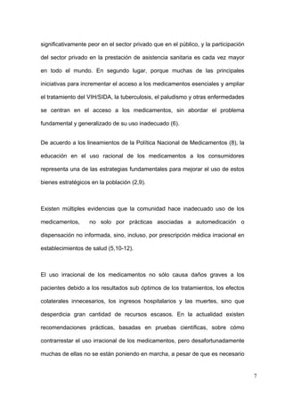 significativamente peor en el sector privado que en el público, y la participación

del sector privado en la prestación de asistencia sanitaria es cada vez mayor

en todo el mundo. En segundo lugar, porque muchas de las principales

iniciativas para incrementar el acceso a los medicamentos esenciales y ampliar

el tratamiento del VIH/SIDA, la tuberculosis, el paludismo y otras enfermedades

se centran en el acceso a los medicamentos, sin abordar el problema

fundamental y generalizado de su uso inadecuado (6).


De acuerdo a los lineamientos de la Política Nacional de Medicamentos (8), la

educación en el uso racional de los medicamentos a los consumidores

representa una de las estrategias fundamentales para mejorar el uso de estos

bienes estratégicos en la población (2,9).



Existen múltiples evidencias que la comunidad hace inadecuado uso de los

medicamentos,      no solo por prácticas asociadas a automedicación o

dispensación no informada, sino, incluso, por prescripción médica irracional en

establecimientos de salud (5,10-12).



El uso irracional de los medicamentos no sólo causa daños graves a los

pacientes debido a los resultados sub óptimos de los tratamientos, los efectos

colaterales innecesarios, los ingresos hospitalarios y las muertes, sino que

desperdicia gran cantidad de recursos escasos. En la actualidad existen

recomendaciones prácticas, basadas en pruebas científicas, sobre cómo

contrarrestar el uso irracional de los medicamentos, pero desafortunadamente

muchas de ellas no se están poniendo en marcha, a pesar de que es necesario


                                                                                     7
 
