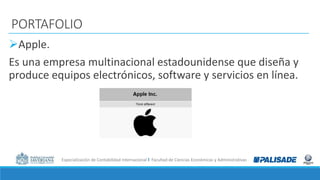 Especialización de Contabilidad Internacional I Facultad de Ciencias Económicas y Administrativas
PORTAFOLIO
Apple.
Es una empresa multinacional estadounidense que diseña y
produce equipos electrónicos, software y servicios en línea.
 