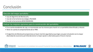 Especialización de Contabilidad Internacional I Facultad de Ciencias Económicas y Administrativas
Conclusión
Elección del mejor portafolio
• Uso de Algoritmo de Montecarlo.
• Uso de la herramienta tecnológica PALISADE
• Uso de la herramienta BENCHMARKING
Evaluar las mejores opciones para la construcción del portafolio.
• Si se cuenta excedentes de caja, se recomienda usar los mismos para invertir en un portafolio diversificado y robusto.
• Tener en cuenta el comportamiento de la TRM.
• El algoritmo de Montecarlo proporciona un buen nivel de seguridad ya que logra una gran simulación con la mayor
diversidad de escenarios permitiendo tomar la mejor opción o alternativa para el futuro inversor.
 