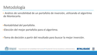 Especialización de Contabilidad Internacional I Facultad de Ciencias Económicas y Administrativas
Metodología
+ Análisis de sensibilidad de un portafolio de inversión, utilizando el algoritmo
de Montecarlo.
+Rentabilidad del portafolio.
+Elección del mejor portafolio para el algoritmo.
+Toma de decisión a partir del resultado para buscar la mejor inversión.
 