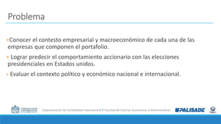 Especialización de Contabilidad Internacional I Facultad de Ciencias Económicas y Administrativas
Problema
+Conocer el contesto empresarial y macroeconómico de cada una de las
empresas que componen el portafolio.
+ Lograr predecir el comportamiento accionario con las elecciones
presidenciales en Estados unidos.
+ Evaluar el contexto político y económico nacional e internacional.
 