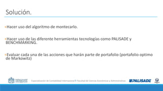 Especialización de Contabilidad Internacional I Facultad de Ciencias Económicas y Administrativas
Solución.
+Hacer uso del algoritmo de montecarlo.
+Hacer uso de las diferente herramientas tecnologías como PALISADE y
BENCHMARKING.
+Evaluar cada una de las acciones que harán parte de portafolio (portafolio optimo
de Markowitz)
 