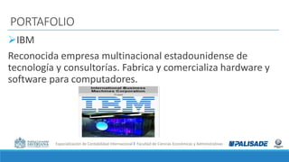 Especialización de Contabilidad Internacional I Facultad de Ciencias Económicas y Administrativas
PORTAFOLIO
IBM
Reconocida empresa multinacional estadounidense de
tecnología y consultorías. Fabrica y comercializa hardware y
software para computadores.
 