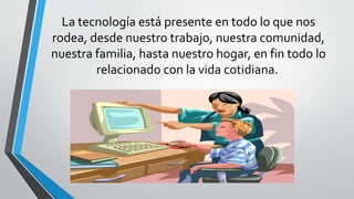 La tecnología está presente en todo lo que nos
rodea, desde nuestro trabajo, nuestra comunidad,
nuestra familia, hasta nuestro hogar, en fin todo lo
relacionado con la vida cotidiana.
 