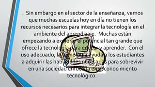 . Sin embargo en el sector de la enseñanza, vemos
que muchas escuelas hoy en día no tienen los
recursos necesarios para integrar la tecnología en el
ambiente del aprendizaje. Muchas están
empezando a explorar el potencial tan grande que
ofrece la tecnología para educar y aprender. Con el
uso adecuado, la tecnología ayuda a los estudiantes
a adquirir las habilidades necesarias para sobrevivir
en una sociedad enfocada en el conocimiento
tecnológico.
 