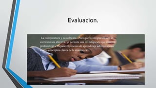 Evaluacion.
La computadora y su software. Para que la integración con el
currículo sea efectiva, se necesita una investigación que muestre
profundizar y mejorar el proceso de aprendizaje además apoyar
cuatro conceptos claves de la enseñanza:
 