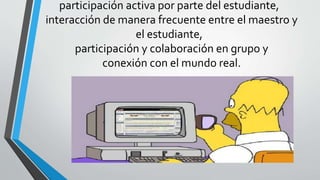 participación activa por parte del estudiante,
interacción de manera frecuente entre el maestro y
el estudiante,
participación y colaboración en grupo y
conexión con el mundo real.
 