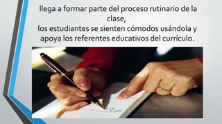llega a formar parte del proceso rutinario de la
clase,
los estudiantes se sienten cómodos usándola y
apoya los referentes educativos del currículo.
 