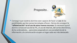 Proposito .
• Conseguir que nuestros alumnos sean capaces de hacer un uso de las
posibilidades que las nuevas tecnologías ofrecen. Hemos de conseguir la
“alfabetización” en el uso de estos nuevos recursos. Es necesario que el
alumno conozca el uso de lasTIC, el uso de Internet, del correo electrónico,
de los ordenadores,... para estar preparado en una sociedad donde la
información y la comunicación ocupan un lugar cada vez más destacado.
 