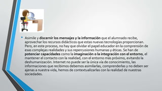 • Asimile y discernir los mensajes y la información que el alumnado recibe,
aprovechar los recursos didácticos que estas nuevas tecnologías proporcionan.
Pero, en este proceso, no hay que olvidar el papel educador en la comprensión de
esas complejas realidades y sus repercusiones humanas y éticas. Se han de
potenciar capacidades como la imaginación o la integración con el entorno, el
mantener el contacto con la realidad, con el entorno más próximo, evitando la
deshumanización. Internet no puede ser la única vía de conocimiento, las
informaciones que recibimos debemos asimilarlas, comprenderlas y no deben ser
ajenas a nuestra vida, hemos de contextualizarlas con la realidad de nuestras
sociedades.
 
