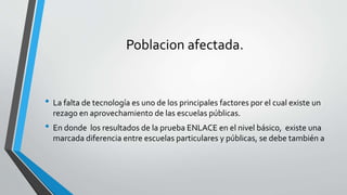 Poblacion afectada.
• La falta de tecnología es uno de los principales factores por el cual existe un
rezago en aprovechamiento de las escuelas públicas.
• En donde los resultados de la prueba ENLACE en el nivel básico, existe una
marcada diferencia entre escuelas particulares y públicas, se debe también a
 