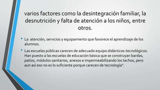 varios factores como la desintegración familiar, la
desnutrición y falta de atención a los niños, entre
otros.
• La atención, servicios y equipamiento que favorece el aprendizaje de los
alumnos.
• Las escuelas públicas carecen de adecuado equipo didácticos-tecnológicos.
Han puesto a las escuelas de educación básica que se construyan bardas,
patios, módulos sanitarios, anexos e impermeabilizando los techos, pero
aun así eso no es lo suficiente porque carecen de tecnología”.
 